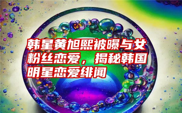 韩星黄旭熙被曝与女粉丝恋爱，揭秘韩国明星恋爱绯闻