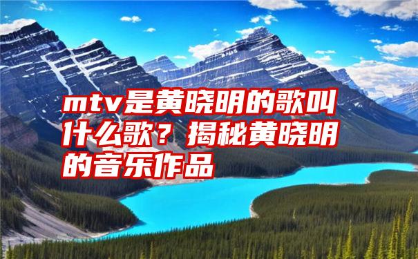 mtv是黄晓明的歌叫什么歌？揭秘黄晓明的音乐作品