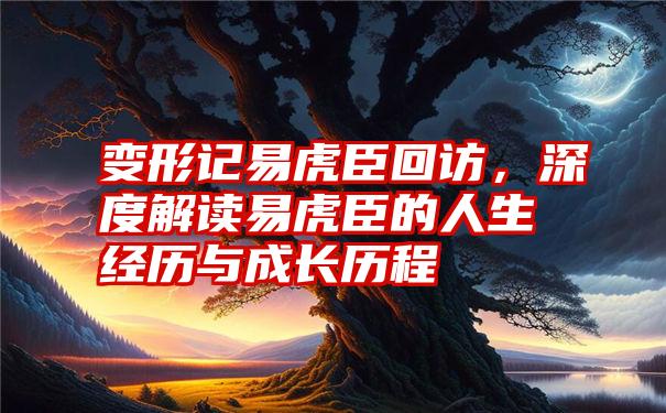 变形记易虎臣回访，深度解读易虎臣的人生经历与成长历程