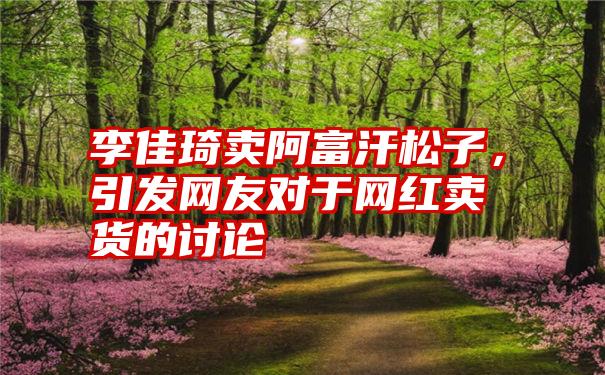 李佳琦卖阿富汗松子，引发网友对于网红卖货的讨论