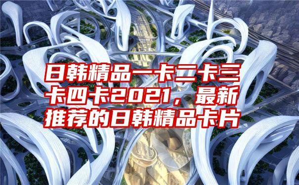 日韩精品一卡二卡三卡四卡2021,最新推荐的日韩精品卡片