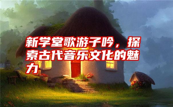 新学堂歌游子吟,探索古代音乐文化的魅力