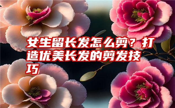 女生留长发怎么剪？打造优美长发的剪发技巧