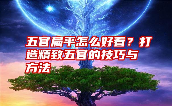 五官扁平怎么好看?打造精致五官的技巧与方法