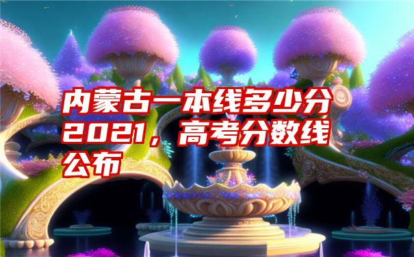 内蒙古一本线多少分2021,高考分数线公布
