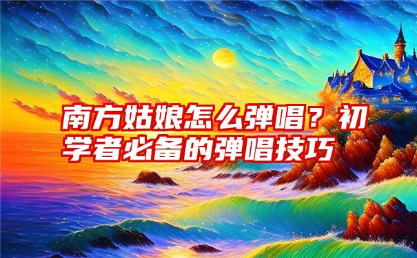 南方姑娘怎么弹唱？初学者必备的弹唱技巧