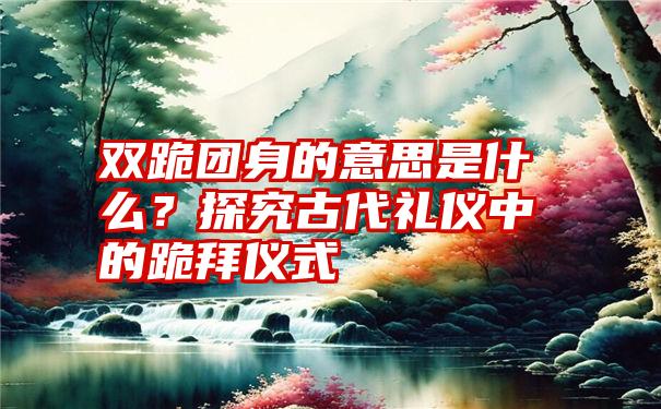 双跪团身的意思是什么？探究古代礼仪中的跪拜仪式