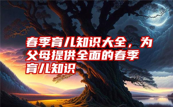 春季育儿知识大全,为父母提供全面的春季育儿知识
