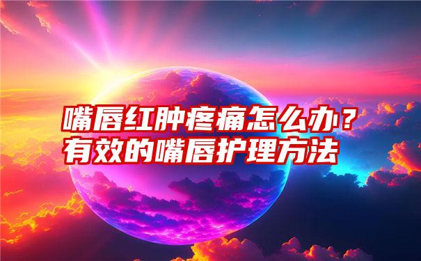 嘴唇红肿疼痛怎么办？有效的嘴唇护理方法