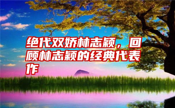 绝代双娇林志颖，回顾林志颖的经典代表作