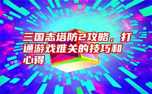 三国志塔防2攻略，打通游戏难关的技巧和心得