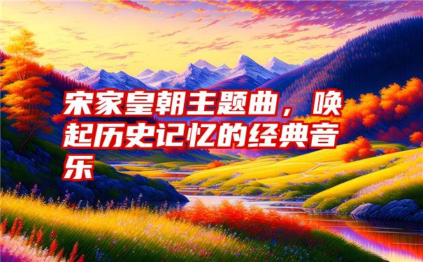 宋家皇朝主题曲，唤起历史记忆的经典音乐