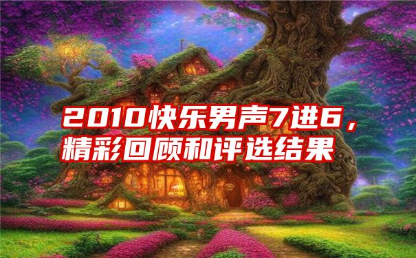 2010快乐男声7进6,精彩回顾和评选结果