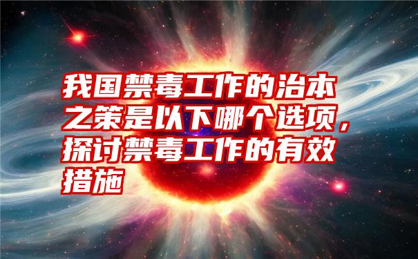 我国禁毒工作的治本之策是以下哪个选项,探讨禁毒工作的有效措施