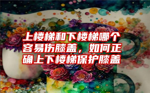 上楼梯和下楼梯哪个容易伤膝盖，如何正确上下楼梯保护膝盖