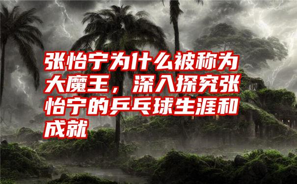 张怡宁为什么被称为大魔王，深入探究张怡宁的乒乓球生涯和成就