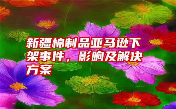 新疆棉制品亚马逊下架事件,影响及解决方案