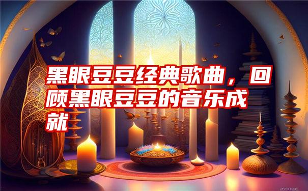 黑眼豆豆经典歌曲，回顾黑眼豆豆的音乐成就