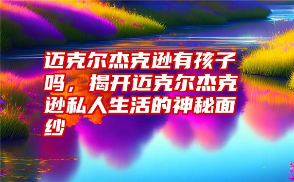 迈克尔杰克逊有孩子吗，揭开迈克尔杰克逊私人生活的神秘面纱