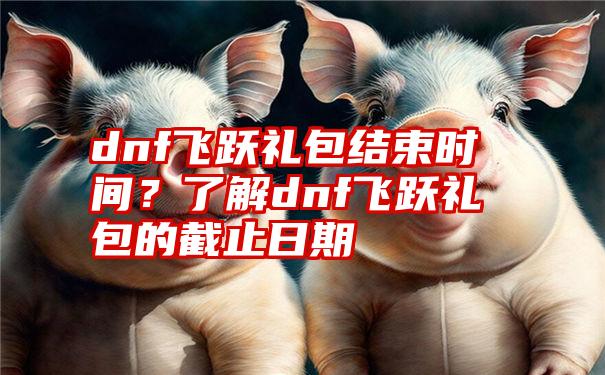 dnf飞跃礼包结束时间?了解dnf飞跃礼包的截止日期