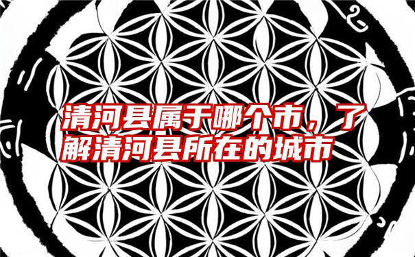 清河县属于哪个市,了解清河县所在的城市