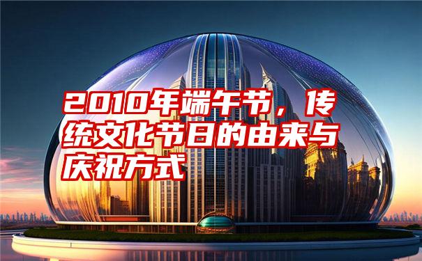 2010年端午节，传统文化节日的由来与庆祝方式