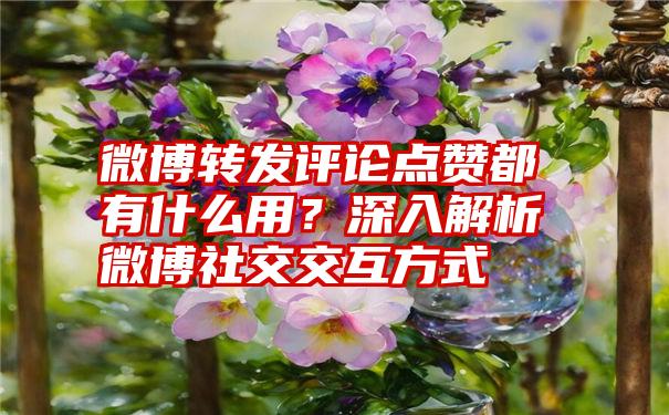 微博转发评论点赞都有什么用？深入解析微博社交交互方式