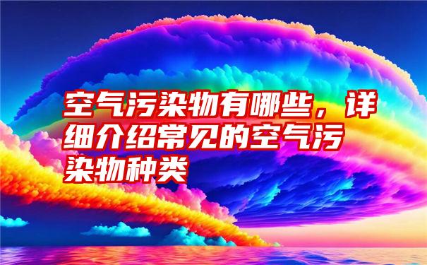 空气污染物有哪些，详细介绍常见的空气污染物种类