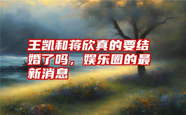 王凯和蒋欣真的要结婚了吗，娱乐圈的最新消息