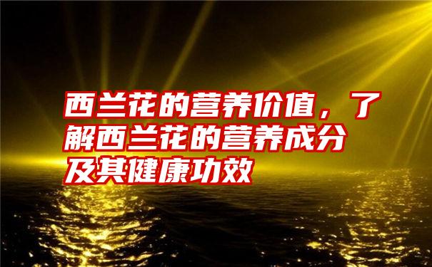 西兰花的营养价值，了解西兰花的营养成分及其健康功效