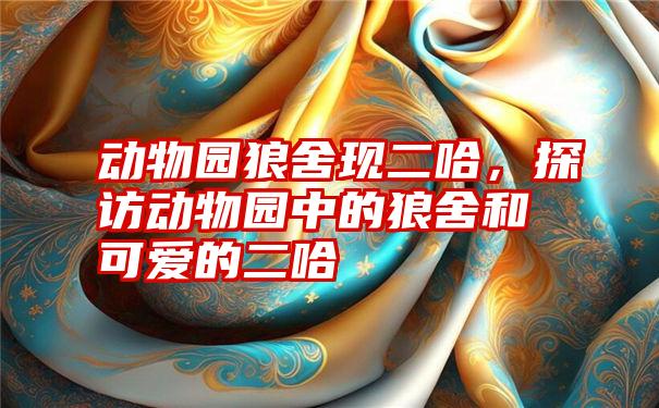 动物园狼舍现二哈,探访动物园中的狼舍和可爱的二哈