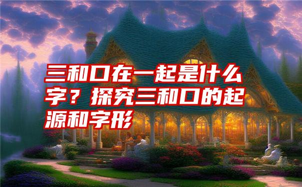 三和口在一起是什么字？探究三和口的起源和字形