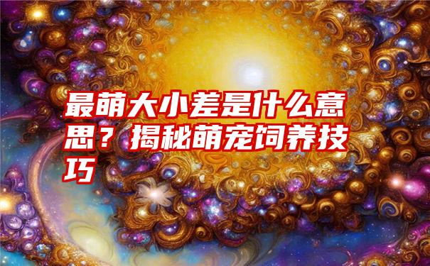 最萌大小差是什么意思？揭秘萌宠饲养技巧