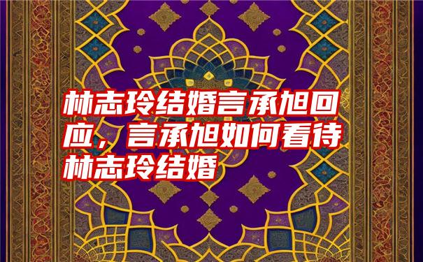 林志玲结婚言承旭回应，言承旭如何看待林志玲结婚