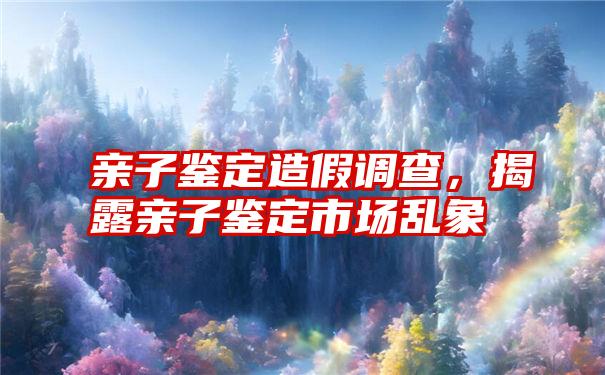 亲子鉴定造假调查，揭露亲子鉴定市场乱象