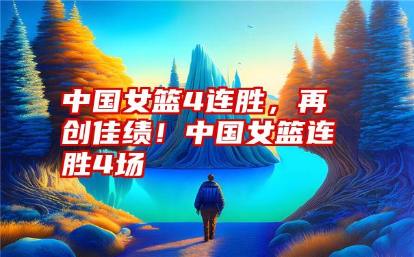 中国女篮4连胜，再创佳绩！中国女篮连胜4场