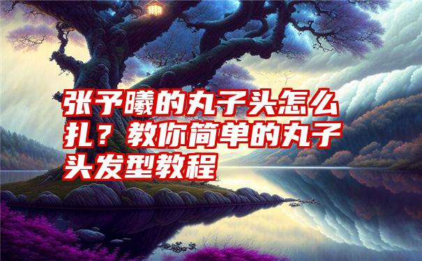 张予曦的丸子头怎么扎？教你简单的丸子头发型教程