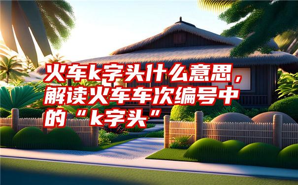 火车k字头什么意思，解读火车车次编号中的“k字头”