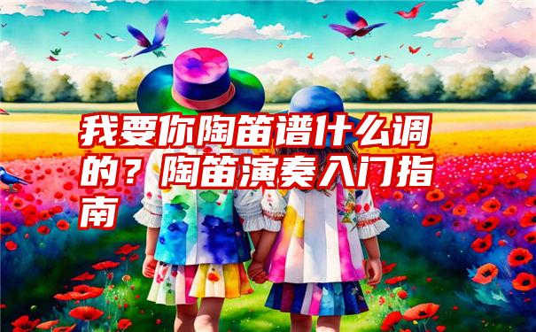 我要你陶笛谱什么调的？陶笛演奏入门指南