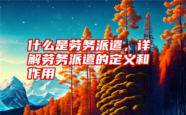 什么是劳务派遣,详解劳务派遣的定义和作用