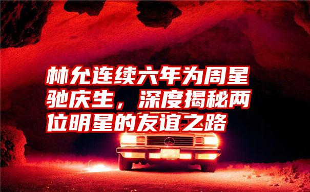 林允连续六年为周星驰庆生,深度揭秘两位明星的友谊之路