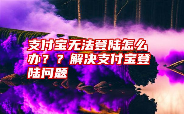 支付宝无法登陆怎么办？？解决支付宝登陆问题