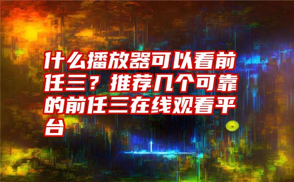 什么播放器可以看前任三？推荐几个可靠的前任三在线观看平台