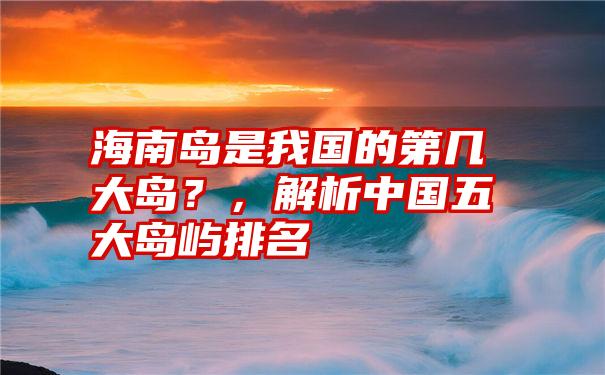 海南岛是我国的第几大岛？，解析中国五大岛屿排名