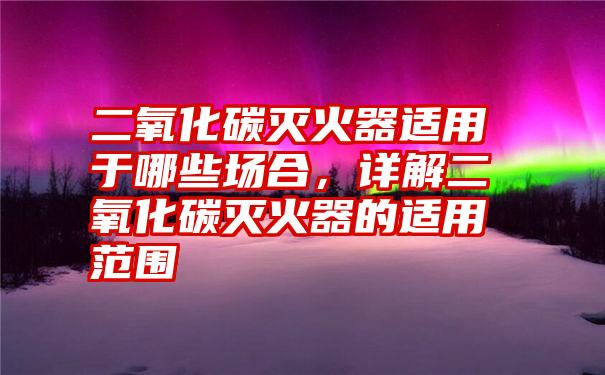 二氧化碳灭火器适用于哪些场合，详解二氧化碳灭火器的适用范围