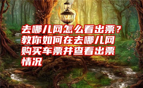 去哪儿网怎么看出票？教你如何在去哪儿网购买车票并查看出票情况