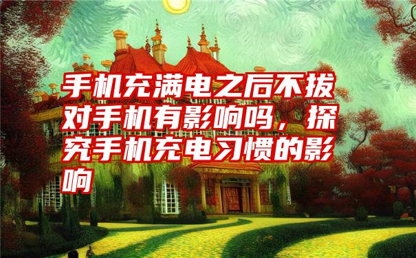 手机充满电之后不拔对手机有影响吗,探究手机充电习惯的影响