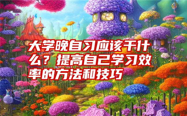 大学晚自习应该干什么？提高自己学习效率的方法和技巧