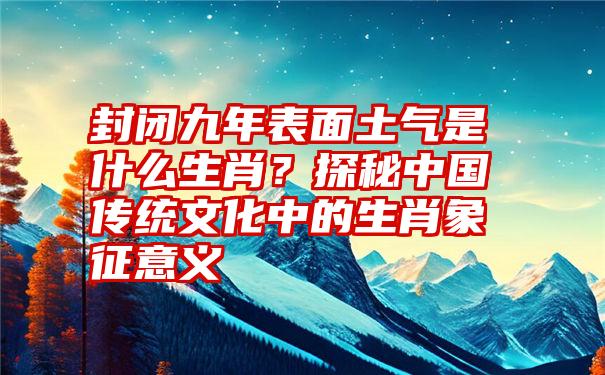 封闭九年表面土气是什么生肖？探秘中国传统文化中的生肖象征意义