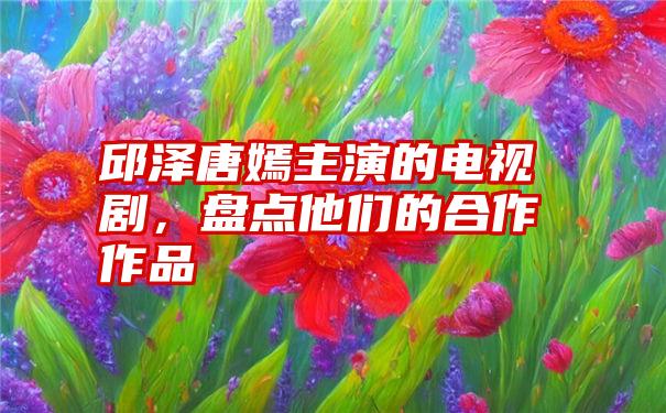 邱泽唐嫣主演的电视剧，盘点他们的合作作品